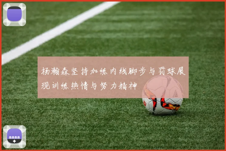 杨瀚森坚持加练内线脚步与罚球展现训练热情与努力精神