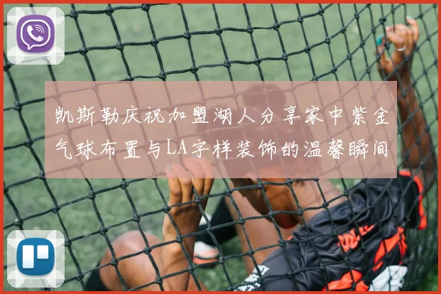 凯斯勒庆祝加盟湖人分享家中紫金气球布置与LA字样装饰的温馨瞬间