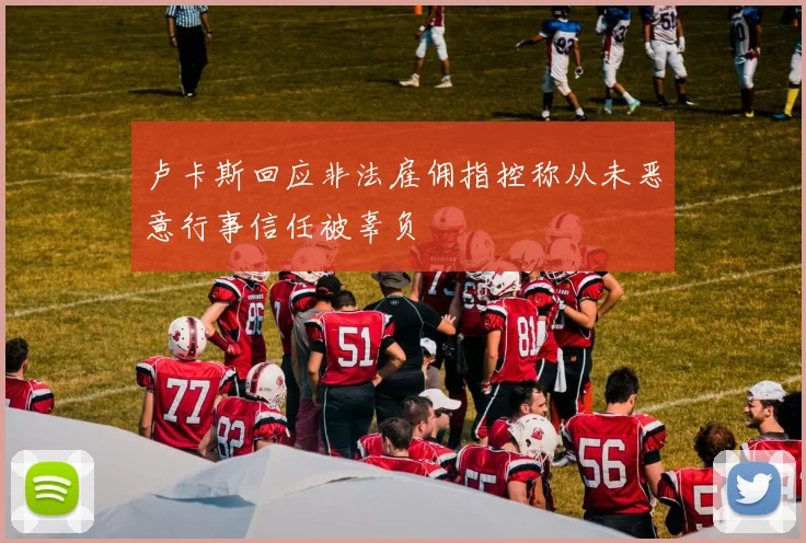 卢卡斯回应非法雇佣指控称从未恶意行事信任被辜负