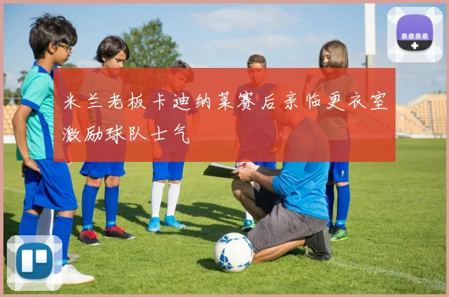 米兰老板卡迪纳莱赛后亲临更衣室激励球队士气