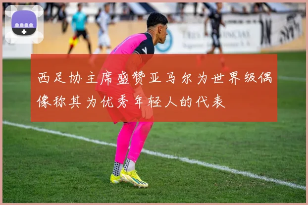 西足协主席盛赞亚马尔为世界级偶像称其为优秀年轻人的代表