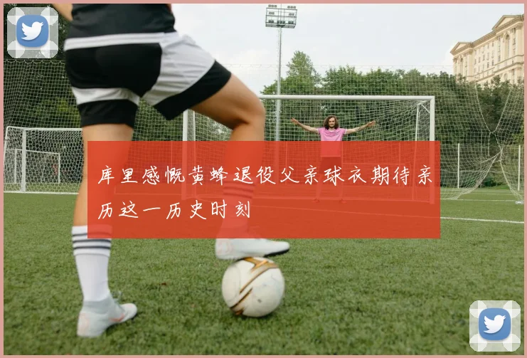 库里感慨黄蜂退役父亲球衣期待亲历这一历史时刻