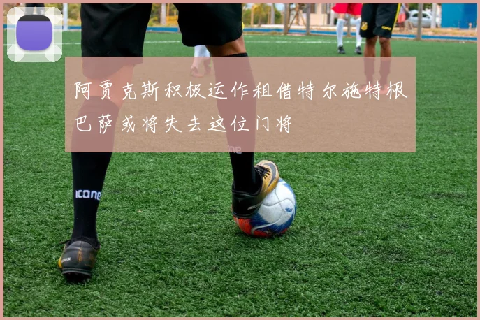阿贾克斯积极运作租借特尔施特根巴萨或将失去这位门将