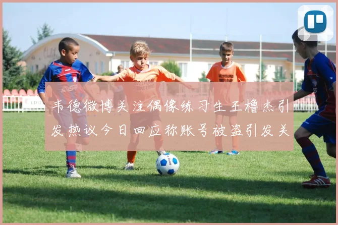 韦德微博关注偶像练习生王橹杰引发热议今日回应称账号被盗引发关注