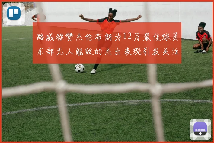 路威称赞杰伦布朗为12月最佳球员东部无人能敌的杰出表现引发关注