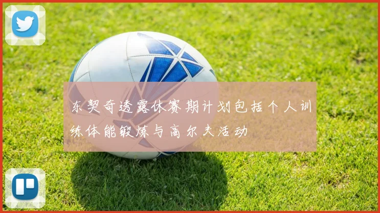 东契奇透露休赛期计划包括个人训练体能锻炼与高尔夫活动