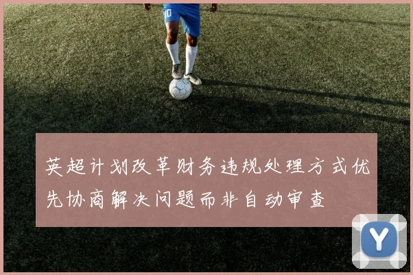 英超计划改革财务违规处理方式优先协商解决问题而非自动审查