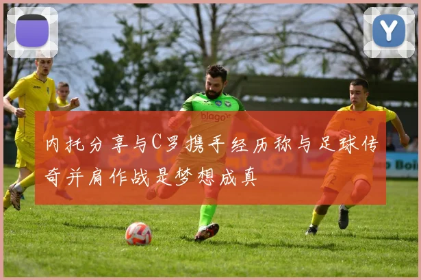内托分享与C罗携手经历称与足球传奇并肩作战是梦想成真