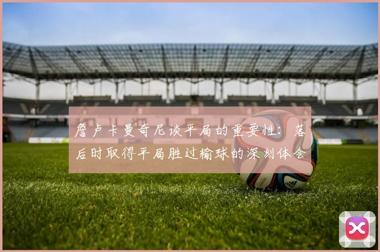詹卢卡曼奇尼谈平局的重要性：落后时取得平局胜过输球的深刻体会