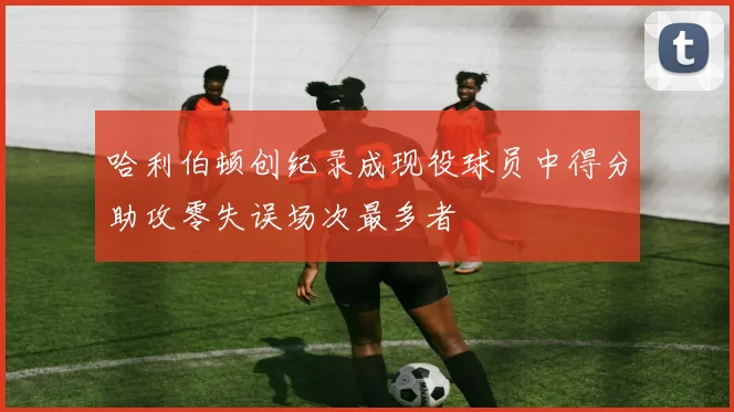 哈利伯顿创纪录成现役球员中得分助攻零失误场次最多者