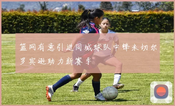 篮网有意引进同城球队中锋米切尔罗宾逊助力新赛季