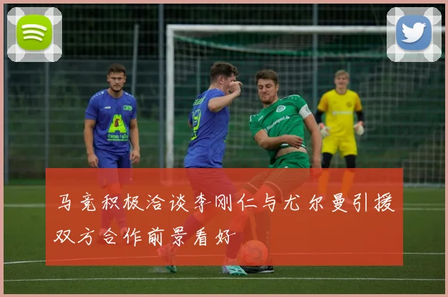 马竞积极洽谈李刚仁与尤尔曼引援双方合作前景看好