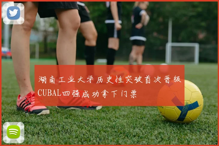 湖南工业大学历史性突破首次晋级CUBAL四强成功拿下门票
