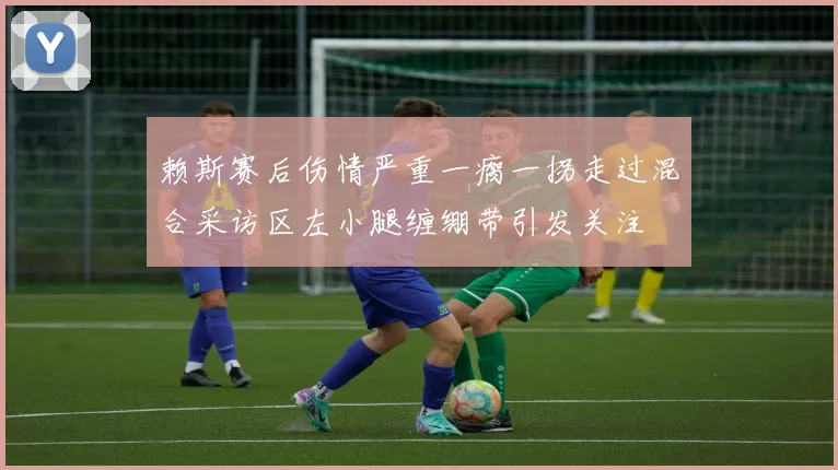 赖斯赛后伤情严重一瘸一拐走过混合采访区左小腿缠绷带引发关注