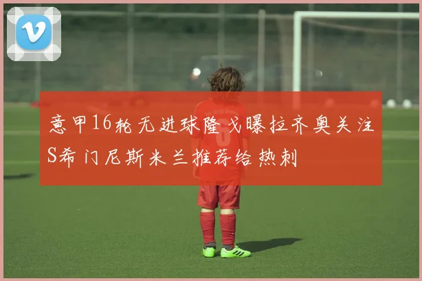 意甲16轮无进球隆戈曝拉齐奥关注S希门尼斯米兰推荐给热刺