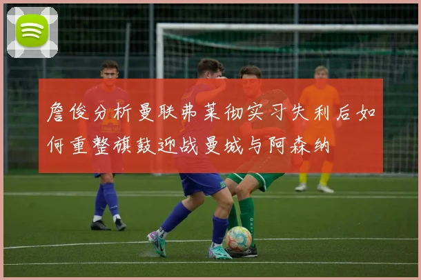 詹俊分析曼联弗莱彻实习失利后如何重整旗鼓迎战曼城与阿森纳