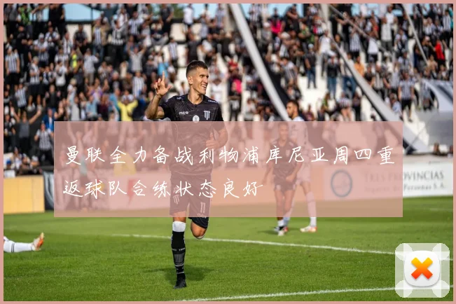 曼联全力备战利物浦库尼亚周四重返球队合练状态良好