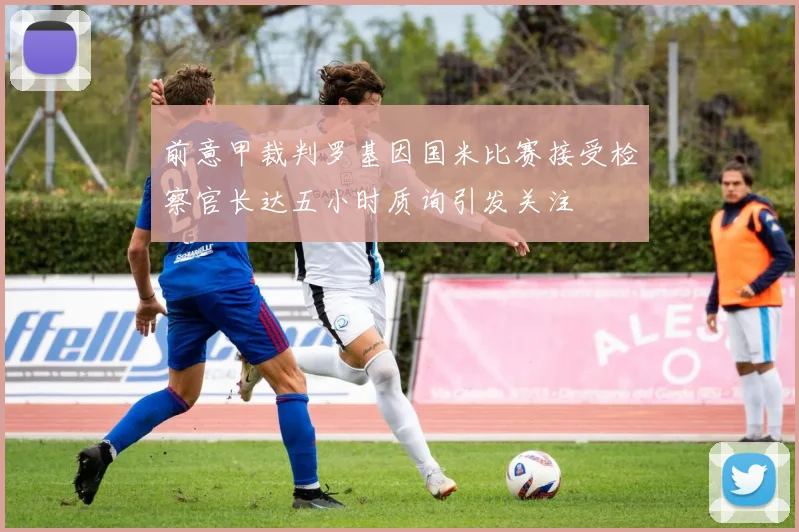 前意甲裁判罗基因国米比赛接受检察官长达五小时质询引发关注